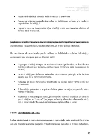 PROTOCOLO
PARA LA EVALUACIÓN PSICOLÓGICA PERICIAL
DE DELITOS SEXUALES
CONTRA NIÑOS, NIÑAS Y ADOLESCENTES

•	 Hacer sentir al niñ@ cómodo en la escena de la entrevista.
•	

Conseguir información preliminar sobre las habilidades verbales y la madurez
cognoscitiva del niñ@ y

•	

Lograr la meta de la entrevista: Que el niñ@ relate sus vivencias relativas al
motivo de la evaluación.

Una buena técnica es empezar con preguntas focalizadas, y entonces cambiar la conversación
preguntando al niñ@ para que relate un evento especifico y significativo personalmente
experimentado (un cumpleaños, una reciente fiesta, un evento escolar o familiar.)
De esta forma, el entrevistador puede calibrar las habilidades verbales del niñ@ y
comunicarle que se espera que sea él quien hable.
•	

Haga que el niñ@ evoque un reciente evento significativo, o describa un
evento cotidiano (por ejemplo, qué hace para prepararse cada mañana para la
escuela)

•	

Incite al niñ@ para informar todo sobre ese evento de principio a fin, incluso
aquello que no le parezca importante.

•	

Refuerce al niñ@ para hablar mostrando su interés tanto verbal como no
verbalmente.

•	

A los niñ@s pequeños, o a quienes hablan poco, es mejor preguntarle sobre
rutinas cotidianas.

•	

Si el niñ@ es renuente para hablar, puede ser útil expresar interés en un tema en
que el niñ@ es un “experto” (un juego, un hobby, el camino a la escuela, etc.),
con el entrevistador fingiendo ignorancia completa sobre el tema:

Fase 6: Introduciendo el Tema
La fase substantiva de la entrevista empieza cuando el entrevistador incita una transición al tema
con una pregunta levemente sugerente, evitando mencionar individuos o eventos particulares.

45

 
