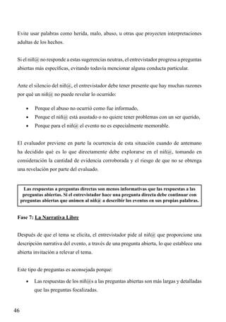 Evite usar palabras como herida, malo, abuso, u otras que proyecten interpretaciones
adultas de los hechos.
Si el niñ@ no responde a estas sugerencias neutras, el entrevistador progresa a preguntas
abiertas más específicas, evitando todavía mencionar alguna conducta particular.
Ante el silencio del niñ@, el entrevistador debe tener presente que hay muchas razones
por qué un niñ@ no puede revelar lo ocurrido:
•	

Porque el abuso no ocurrió como fue informado,

•	

Porque el niñ@ está asustado o no quiere tener problemas con un ser querido,

•	

Porque para el niñ@ el evento no es especialmente memorable.

El evaluador previene en parte la ocurrencia de esta situación cuando de antemano
ha decidido qué es lo que directamente debe explorarse en el niñ@, tomando en
consideración la cantidad de evidencia corroborada y el riesgo de que no se obtenga
una revelación por parte del evaluado.

Las respuestas a preguntas directas son menos informativas que las respuestas a las
preguntas abiertas. Si el entrevistador hace una pregunta directa debe continuar con
preguntas abiertas que animen al niñ@ a describir los eventos en sus propias palabras.

Fase 7: La Narrativa Libre
Después de que el tema se elicita, el entrevistador pide al niñ@ que proporcione una
descripción narrativa del evento, a través de una pregunta abierta, lo que establece una
abierta invitación a relevar el tema.
Este tipo de preguntas es aconsejada porque:
•	 Las respuestas de los niñ@s a las preguntas abiertas son más largas y detalladas

que las preguntas focalizadas.

46

 
