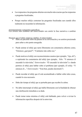 PROTOCOLO
PARA LA EVALUACIÓN PSICOLÓGICA PERICIAL
DE DELITOS SEXUALES
CONTRA NIÑOS, NIÑAS Y ADOLESCENTES

•	 Las respuestas a las preguntas abiertas son mucho más exactas que las respuestas

a preguntas focalizadas,
•	 Porque muchos niñ@s contestan las preguntas focalizadas aun cuando ellos

realmente no recuerden la información.
prematuramente a preguntas específicas.
Los errores más comunes del entrevistador son omitir la fase narrativa o cambiar
Después que el niñ@ empieza a hablar, el entrevistador:
•	 Debe ser paciente sobre las pausas en la conversación y no sentirse presionado
para saltar a otro punto enseguida.
•	

Puede animar al niñ@ que narra libremente con comentarios abiertos como,
“Entonces ¿qué pasó?”, “Cuéntame más sobre eso.”

•	

Puede motivar al niñ@ con reconocimientos neutros (por ejemplo, “Aja, oh”),
o repitiendo los comentarios del niñ@ (por ejemplo, Niño: “Y entonces él
encendió la televisión,” Entrevistador: “Él encendió la televisión”) o dando
permiso al niñ@ para hablar sobre el problema (por ejemplo, El niñ@: “Y
entonces él...,” Entrevistador: “Esta bien, puedes decírmelo”)

•	

Puede recordar al niñ@ que él está acostumbrado a hablar sobre tales cosas,
cuando lo crea necesario.

•	

Debe dar tiempo al niñ@ que se perturba para que recobre la calma.

•	

No debe interrumpir al niñ@ que habla libremente con la finalidad de obtener
una clarificación inmediata a su duda.

•	

Puede tomar notas mientras el niñ@ está hablando, para volver a revisar la
información específica después de la entrevista.

47

 