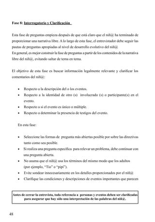 Fase 8: Interrogatorio y Clarificación
Esta fase de preguntas empieza después de que está claro que el niñ@ ha terminado de
proporcionar una narrativa libre. A lo largo de esta fase, el entrevistador debe seguir las
pautas de preguntas apropiadas al nivel de desarrollo evolutivo del niñ@
En general, es mejor construir la fase de preguntas a partir de los contenidos de la narrativa
libre del niñ@, evitando saltar de tema en tema.
El objetivo de esta fase es buscar información legalmente relevante y clarificar los
comentarios del niñ@:
•	

Respecto a la descripción del o los eventos.

•	

Respecto a la identidad de otro (s) involucrado (s) o participante(s) en el
evento.

•	

Respecto a si el evento es único o múltiple.

•	

Respecto a determinar la presencia de testigos del evento.

En esta fase:
•	

Seleccione las formas de pregunta más abiertas posible por sobre las directivas
tanto como sea posible.

•	 Si realiza una pregunta específica para relevar un problema, debe continuar con

una pregunta abierta.
•	

No asuma que el niñ@ usa los términos del mismo modo que los adultos

	

(por ejemplo, “Tío” o “pipí”).

•	

Evite sondear innecesariamente en los detalles proporcionados por el niñ@

•	

Clarifique las condiciones y descripciones de eventos importantes que parecen

Antes de cerrar la entrevista, toda referencia a personas y eventos deben ser clarificadas
para asegurar que hay sólo una interpretación de las palabras del niñ@.

48

 