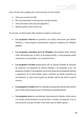 PROTOCOLO
PARA LA EVALUACIÓN PSICOLÓGICA PERICIAL
DE DELITOS SEXUALES
CONTRA NIÑOS, NIÑAS Y ADOLESCENTES

Esta es la fase más compleja de la entrevista pues el entrevistador:
•	

Tiene que escuchar al niñ@

•	

Revisa mentalmente la información ya proporcionada.

•	

Toma decisiones sobre que más preguntar y

•	

Decide cuando cerrar la entrevista.

En esta fase, el entrevistador debe mantener siempre en mente que:
•	

Las preguntas abiertas les permiten a los niñ@s seleccionar qué detalles
informar, y estas preguntas generalmente requieren respuestas de múltiples
palabras

•	

Las preguntas específicas pero no dirigidas (focalizadas) piden detalles
sobre información que el niñ@ ya ha proporcionado, y estas preguntas puede
contestarse con una palabra o un comentario breve.

•	

Las preguntas cerradas proporcionan solo un número limitado de opciones
de respuesta. Las preguntas de opción múltiple y las preguntas si-no, son
preguntas cerradas. Estas preguntas son de más riesgo que las preguntas abiertas
o específicas. Si el entrevistador quiere confirmar un detalle específico de
una denuncia, es mejor una pregunta de múltiple opción que anule la opción
correcta.

•	

Las preguntas cerradas deben ser seguidas por preguntas abiertas para mostrar
que el niñ@ puede proporcionar la información espontáneamente.

•	

Las preguntas si-no son consideradas inherentemente dirigidas, deben usarse
con cautela, particularmente con preescolares. Cuando una pregunta si-no se
crea necesaria, hay que recordar a l@s niñ@s que no deben suponer.

49

 