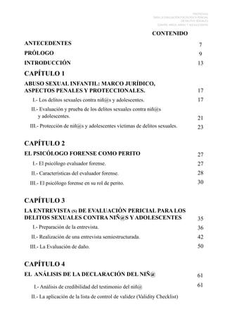 PROTOCOLO
PARA LA EVALUACIÓN PSICOLÓGICA PERICIAL
DE DELITOS SEXUALES
CONTRA NIÑOS, NIÑAS Y ADOLESCENTES

CONTENIDO
ANTECEDENTES

7

PRÓLOGO

9

INTRODUCCIÓN

13

CAPÍTULO 1
ABUSO SEXUAL INFANTIL: MARCO JURÍDICO,
ASPECTOS PENALES Y PROTECCIONALES.

17

I.- Los delitos sexuales contra niñ@s y adolescentes.

17

II.- Evaluación y prueba de los delitos sexuales contra niñ@s
y adolescentes.

21

III.- Protección de niñ@s y adolescentes víctimas de delitos sexuales.

23

CAPÍTULO 2
EL PSICÓLOGO FORENSE COMO PERITO

27

I.- El psicólogo evaluador forense.

27

II.- Características del evaluador forense.

28

III.- El psicólogo forense en su rol de perito.

30

CAPÍTULO 3
LA ENTREVISTA (S) DE EVALUACIÓN PERICIAL PARA LOS
DELITOS SEXUALES CONTRA NIÑ@S Y ADOLESCENTES

35

I.- Preparación de la entrevista.

36

II.- Realización de una entrevista semiestructurada.

42

III.- La Evaluación de daño.

50

CAPÍTULO 4
EL ANÁLISIS DE LA DECLARACIÓN DEL NIÑ@
I.- Análisis de credibilidad del testimonio del niñ@
II.- La aplicación de la lista de control de validez (Validity Checklist)

61
61

 