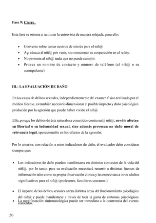 Fase 9: Cierre
Esta fase se orienta a terminar la entrevista de manera relajada, para ello:
•	

Converse sobre temas neutros de interés para el niñ@

•	

Agradezca al niñ@ por venir, sin mencionar su cooperación en el relato.

•	

No prometa al niñ@ nada que no pueda cumplir.

•	

Provea un nombre de contacto y número de teléfono (al niñ@ o su
acompañante)

III.- LA EVALUACIÓN DE DAÑO
En los casos de delitos sexuales, independientemente del examen físico realizado por el
médico forense, es también necesario dimensionar el posible impacto y daño psicológico
producido por la agresión que puede haber vivido el niñ@
Ello, porque los delitos de ésta naturaleza cometidos contra un@ niñ@, no sólo afectan
su libertad o su indemnidad sexual, sino además provocan un daño moral de
relevancia legal, operacionable en los efectos de la agresión.
Por lo anterior, con relación a estos indicadores de daño, el evaluador debe considerar
siempre que:
•	 Los indicadores de daño pueden manifestarse en distintos contextos de la vida del

niñ@, por lo tanto, para su evaluación necesitará recurrir a distintas fuentes de
información tales como su propia observación clínica y las entrevistas a otros adultos
significativos para el niñ@ (profesores, familiares cercanos.)
•	 El impacto de los delitos sexuales altera distintas áreas del funcionamiento psicológico

del niñ@ y puede manifestarse a través de toda la gama de síntomas psicológicos

•	 La manifestación sintomatológica puede ser inmediata a la ocurrencia del evento

conocidos.

50

 