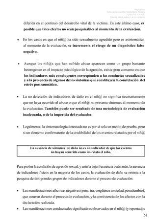PROTOCOLO
PARA LA EVALUACIÓN PSICOLÓGICA PERICIAL
DE DELITOS SEXUALES
CONTRA NIÑOS, NIÑAS Y ADOLESCENTES

diferida en el contínuo del desarrollo vital de la víctima. En este último caso, es
posible que tales efectos no sean pesquisables al momento de la evaluación.
•	 En los casos en que el niñ@ ha sido sexualmente agredido pero es asintomático

al momento de la evaluación, se incrementa el riesgo de un diagnóstico falso
negativo.
•	

Aunque los niñ@s que han sufrido abuso aparecen como un grupo bastante
heterogéneo en el impacto psicológico de la agresión, existe gran consenso en que
los indicadores más concluyentes corresponden a las conductas sexualizadas
y a la presencia de algunos de los síntomas que constituyen la constelación del
estrés postraumático.

•	

La no detección de indicadores de daño en el niñ@ no significa necesariamente
que no haya ocurrido el abuso o que el niñ@ no presenta síntomas al momento de
la evaluación. También puede ser resultado de una metodología de evaluación
inadecuada, o de la impericia del evaluador.

•	

Legalmente, la sintomatología detectada no es por si sola un medio de prueba, pero
si un elemento confirmatorio de la credibilidad de los eventos relatados por el niñ@

La ausencia de síntomas de daño no es un indicador de que los eventos
no hayan ocurrido como los relata el niño.

Para probar la condición de agresión sexual, y ante la baja frecuencia o aún más, la ausencia
de indicadores físicos en la mayoría de los casos, la evaluación de daño se orienta a la
pesquisa de dos grandes grupos de indicadores durante el proceso de evaluación:
•	 Las manifestaciones afectivas negativas (pena, ira, vergüenza ansiedad, pesadumbre),

que ocurren durante el proceso de evaluación, y la consistencia de los afectos con la
declaración realizada.
•	 Las manifestaciones conductuales significativas observados en el niñ@ (y reportados

51

 