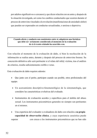 por adultos significativos o cercanos) y que dicen relación con un antes y después de
la situación investigada, así como los cambios conductuales que ocurren durante el
proceso de entrevista vinculado a la revelación (manifestaciones de ansiedad o dolor)
que pueden ser expresados en conductas sexualizadas, o ansiosa o depresiva.

Cuando afecto y conducta son consistentes entre sí, adquieren una fortaleza
que debe ser seriamente considerada al momento de la evaluación
de si el evento relatado ha ocurrido o no.

Con relación al momento de la evaluación de daño, si bien la recolección de la
información se realiza antes, durante y después del proceso de entrevista forense. Su
concreción definitiva sólo será pertinente si el relato del niñ@ víctima, tras el análisis
de criterios, resulta suficientemente creíble o veraz.
Esta evaluación de daño requiere además:
	

•	

Que junto con el perito, participen cuando sea posible, otros profesionales del

equipo.
	

•	 Un acercamiento descriptivo-fenomenológico de la sintomatología, que

considere las características evolutivas del evaluado.
	

•	 Instrumentos de evaluación acordes y específicos para el ámbito del abuso

sexual. Los instrumentos psicométricos generales no siempre son pertinentes
en sí mismos.
	

•	

Una experticia del evaluador o evaluadores de daño con relación a su propia 	

	

capacidad de observación clínica, y cuya experiencia casuística puede

superar 		

52

con creces a los instrumentos psicométricos que no han sido

 