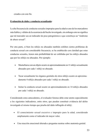 PROTOCOLO
PARA LA EVALUACIÓN PSICOLÓGICA PERICIAL
DE DELITOS SEXUALES
CONTRA NIÑOS, NIÑAS Y ADOLESCENTES

creados con este fin.
Evaluación de daño y conducta sexualizada:
La alta frecuencia de conductas sexuales impropias para la edad es uno de los marcadores
más fiables y válidos de la ocurrencia del hecho investigado, sin embargo esto no significa
que tal marcador sea un indicador de peso patognómico o que constituya un “síndrome
de abuso sexual”.
Por otra parte, si bien los niñ@s no abusados también exhiben ciertos problemas de
conducta sexual con considerable frecuencia, se ha establecido con claridad que estas
conductas sexuales, tienen más probabilidad de ser exhibidas por los niñ@s abusados
que por los niñ@s no abusados. Por ejemplo:
•	

Masturbarse con un objeto ocurre en aproximadamente en 11 niñ@s sexualmente
abusados por cada 1 niñ@ no abusado.

•	

Tocar sexualmente los órganos genitales de otros niñ@s ocurre en aproximadamente 4 niñ@s abusados por cada 1 niñ@ no abusado.

•	

Imitar la conducta sexual ocurre en aproximadamente en 14 niñ@s abusados
por cada 1 niñ@ no abusado.

Considerando estos antecedentes, el evaluador forense debe estar atento especialmente
a los siguientes indicadores, entre otros, que pueden constituir evidencia del delito
investigado al mismo tiempo que prueba del daño inflingido al niñ@:
•	

El conocimiento sexual excesivo e impropio para la edad, considerado
ampliamente como el indicador de mayor valor.

•	 Una reacción emocional alterada a preguntas neutras sobre anatomía genital.

53

 