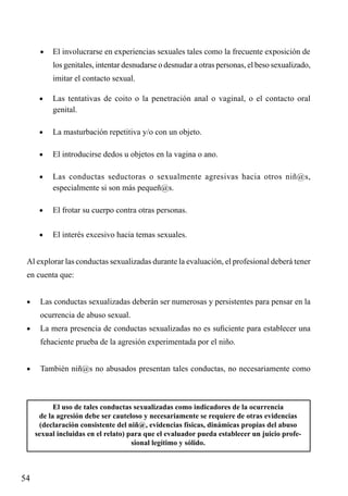 •	 El involucrarse en experiencias sexuales tales como la frecuente exposición de

	

los genitales, intentar desnudarse o desnudar a otras personas, el beso sexualizado,
imitar el contacto sexual.

•	

Las tentativas de coito o la penetración anal o vaginal, o el contacto oral
genital.

•	

La masturbación repetitiva y/o con un objeto.

•	

El introducirse dedos u objetos en la vagina o ano.

•	

Las conductas seductoras o sexualmente agresivas hacia otros niñ@s,
especialmente si son más pequeñ@s.

•	

El frotar su cuerpo contra otras personas.

•	

El interés excesivo hacia temas sexuales.

Al explorar las conductas sexualizadas durante la evaluación, el profesional deberá tener
en cuenta que:
•	

Las conductas sexualizadas deberán ser numerosas y persistentes para pensar en la
ocurrencia de abuso sexual.

•	

La mera presencia de conductas sexualizadas no es suficiente para establecer una
fehaciente prueba de la agresión experimentada por el niño.

•	

También niñ@s no abusados presentan tales conductas, no necesariamente como

El uso de tales conductas sexualizadas como indicadores de la ocurrencia
de la agresión debe ser cauteloso y necesariamente se requiere de otras evidencias
(declaración consistente del niñ@, evidencias físicas, dinámicas propias del abuso
sexual incluidas en el relato) para que el evaluador pueda establecer un juicio profesional legítimo y sólido.

54

 