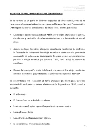 PROTOCOLO
PARA LA EVALUACIÓN PSICOLÓGICA PERICIAL
DE DELITOS SEXUALES
CONTRA NIÑOS, NIÑAS Y ADOLESCENTES

Evaluación de daño y trastorno nervioso post-traumático:
En la ausencia de un perfil del síndrome específico del abuso sexual, como se ha
mencionado, algunos evaluadores forenses recurren al Desorden Nervioso Post-traumático
(PTSD) para explicar las consecuencias del abuso sexual infantil, por cuanto:
•	

Los modelos de síntomas asociados al PTSD, (por ejemplo, alteraciones cognitivas,
disociación, y excitación elevada) son consistentes con las reacciones ante el
abuso.

•	

Aunque no todos los niñ@s abusad@s sexualmente manifiestan tal síndrome,
la frecuencia del trastorno en los niñ@s abusados es demasiado alta para no ser
considerado en todo caso de investigación de abuso sexual: aproximadamente,
por cada 4 niñ@s abusados que presentan TSPT, sólo 1 niñ@ no abusado lo
manifiesta.

•	

Durante la investigación inicial del abuso frecuentemente los niñ@s manifiestan
síntomas individuales que pertenecen a la constelación diagnóstica de PTSD.

En concordancia con lo anterior, el perito evaluador puede pesquisar aquellos
síntomas individuales que pertenecen a la constelación diagnóstica de PTSD, como los
siguientes:
•	

El aislamiento.

•	

El desinterés en las actividades cotidianas.

•	

Los trastornos del sueño, y pesadillas persistentes y atemorizantes.

•	

Las explosiones de ira.

•	

La destructividad hacia personas y objetos.

•	

El incremento de problemas conductuales.

55

 