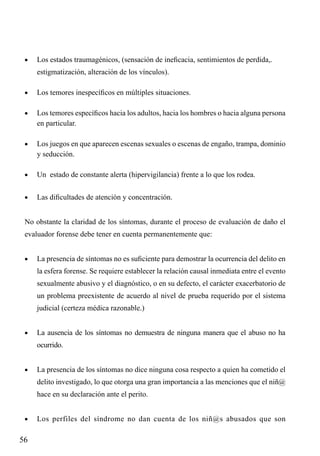 •	

Los estados traumagénicos, (sensación de ineficacia, sentimientos de perdida,.

	

estigmatización, alteración de los vínculos).

•	

Los temores inespecíficos en múltiples situaciones.

•	

Los temores específicos hacia los adultos, hacia los hombres o hacia alguna persona
en particular.

•	

Los juegos en que aparecen escenas sexuales o escenas de engaño, trampa, dominio
y seducción.

•	

Un estado de constante alerta (hipervigilancia) frente a lo que los rodea.

•	

Las dificultades de atención y concentración.

No obstante la claridad de los síntomas, durante el proceso de evaluación de daño el
evaluador forense debe tener en cuenta permanentemente que:
•	

La presencia de síntomas no es suficiente para demostrar la ocurrencia del delito en
la esfera forense. Se requiere establecer la relación causal inmediata entre el evento
sexualmente abusivo y el diagnóstico, o en su defecto, el carácter exacerbatorio de
un problema preexistente de acuerdo al nivel de prueba requerido por el sistema
judicial (certeza médica razonable.)

•	

La ausencia de los síntomas no demuestra de ninguna manera que el abuso no ha
ocurrido.

•	

La presencia de los síntomas no dice ninguna cosa respecto a quien ha cometido el
delito investigado, lo que otorga una gran importancia a las menciones que el niñ@
hace en su declaración ante el perito.

•	

56

Los perfiles del síndrome no dan cuenta de los niñ@s abusados que son

 