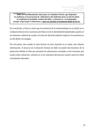 PROTOCOLO
PARA LA EVALUACIÓN PSICOLÓGICA PERICIAL
DE DELITOS SEXUALES
CONTRA NIÑOS, NIÑAS Y ADOLESCENTES

asintomáticos.
Debe ser meridianamente claro para el evaluador forense, que depositar
la confianza en la presencia de indicadores del síndrome pone en tela de juicio
la condición de probable víctima del niñ@, es intrusivo y revictimizador,
porque exige largas evaluaciones y pone en cuestión el testimonio fiable de la víc-

En conclusión, si bien es cierto que la existencia de la sintomatología en un niñ@ no es
evidencia directa de la ocurrencia del abuso ni de la identidad del perpetrador, puede ser
un elemento colateral de ayuda a la toma de decisión judicial respecto a la ocurrencia o
no del delito investigado.
Por otra parte, aún cuando la meta forense en ésta situación no es tratar, sino obtener
información, el proceso de evaluación forense de daño no puede desvincularse de la
protección debida al niño que presenta las alteraciones asociadas a este trastorno, por
cuanto toda evaluación, contiene en sí los cimientos del proceso curativo para los niños
sexualmente abusados.

57

 