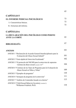 65

CAPÍTULO 5
EL INFORME PERICIAL PSICOLÓGICO
I.- Características básicas.
II.- Estructura del informe.

73
73
73

CAPÍTULO 6
LA DECLARACIÓN DEL PSICÓLOGO COMO PERITO
ANTE LA CORTE

83

BIBLIOGRAFÍA

87

ANEXOS

101

ANEXO 1 “Declaración de Acuerdo General Interdisciplinario para la
Evaluación del Abuso Sexual Infantil”

101

ANEXO 2 “Guía rápida de Entrevista Escalonada”

102

ANEXO 3 “El protocolo del NICHD para la entrevista de supuestas
víctimas de abuso sexual (versión 3.0)*”

104

ANEXO 4 “Continuo de los Tipos de Preguntas para la Evaluación de
Abuso Sexual en Niños y Niñas”

109

ANEXO 5 “Ejemplos de preguntas”

110

ANEXO 6 “Jerarquía de preguntas de la entrevista”

111

ANEXO 7 “Análisis de Contenidos basado en criterios”

113

ANEXO 8 “Child Sexual Behavior Inventory (versión 2)
*Wilhemm Friedrich, Ph.D.

118

 