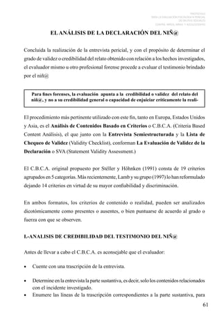 PROTOCOLO
PARA LA EVALUACIÓN PSICOLÓGICA PERICIAL
DE DELITOS SEXUALES
CONTRA NIÑOS, NIÑAS Y ADOLESCENTES

EL ANÁLISIS DE LA DECLARACIÓN DEL NIÑ@
Concluida la realización de la entrevista pericial, y con el propósito de determinar el
grado de validez o credibilidad del relato obtenido con relación a los hechos investigados,
el evaluador mismo u otro profesional forense procede a evaluar el testimonio brindado
por el niñ@
Para fines forenses, la evaluación apunta a la credibilidad o validez del relato del
niñ@, y no a su credibilidad general o capacidad de enjuiciar críticamente la reali-

El procedimiento más pertinente utilizado con este fin, tanto en Europa, Estados Unidos
y Asia, es el Análisis de Contenidos Basado en Criterios o C.B.C.A. (Criteria Based
Content Análisis), el que junto con la Entrevista Semiestructurada y la Lista de
Chequeo de Validez (Validity Checklist), conforman La Evaluación de Validez de la
Declaración o SVA (Statement Validity Assessment.)
El C.B.C.A. original propuesto por Stéller y Höhnken (1991) consta de 19 criterios
agrupados en 5 categorías. Más recientemente, Lamb y su grupo (1997) lo han reformulado
dejando 14 criterios en virtud de su mayor confiabilidad y discriminación.
En ambos formatos, los criterios de contenido o realidad, pueden ser analizados
dicotómicamente como presentes o ausentes, o bien puntuarse de acuerdo al grado o
fuerza con que se observen.
I.-ANALISIS DE CREDIBILIDAD DEL TESTIMONIO DEL NIÑ@
Antes de llevar a cabo el C.B.C.A. es aconsejable que el evaluador:
•	

Cuente con una trascripción de la entrevista.

•	

Determine en la entrevista la parte sustantiva, es decir, solo los contenidos relacionados
con el incidente investigado.
•	 Enumere las líneas de la trascripción correspondientes a la parte sustantiva, para

61

 