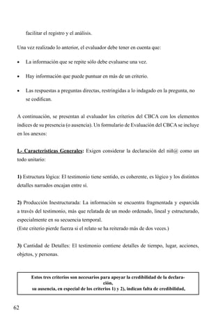 facilitar el registro y el análisis.
Una vez realizado lo anterior, el evaluador debe tener en cuenta que:
•	

La información que se repite sólo debe evaluarse una vez.

•	

Hay información que puede puntuar en más de un criterio.

•	

Las respuestas a preguntas directas, restringidas a lo indagado en la pregunta, no
se codifican.

A continuación, se presentan al evaluador los criterios del CBCA con los elementos
índices de su presencia (o ausencia). Un formulario de Evaluación del CBCA se incluye
en los anexos:
I.- Características Generales: Exigen considerar la declaración del niñ@ como un
todo unitario:
1) Estructura lógica: El testimonio tiene sentido, es coherente, es lógico y los distintos
detalles narrados encajan entre sí.
2) Producción Inestructurada: La información se encuentra fragmentada y esparcida
a través del testimonio, más que relatada de un modo ordenado, lineal y estructurado,
especialmente en su secuencia temporal.
(Este criterio pierde fuerza si el relato se ha reiterado más de dos veces.)
3) Cantidad de Detalles: El testimonio contiene detalles de tiempo, lugar, acciones,
objetos, y personas.

Estos tres criterios son necesarios para apoyar la credibilidad de la declaración,
su ausencia, en especial de los criterios 1) y 2), indican falta de credibilidad,

62

 