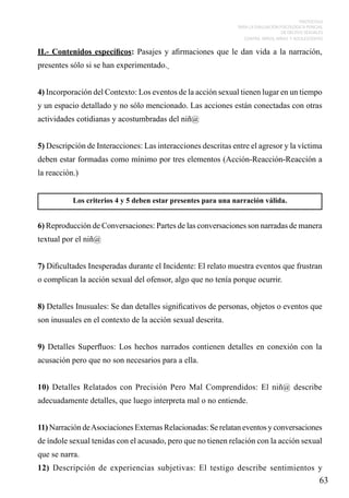 PROTOCOLO
PARA LA EVALUACIÓN PSICOLÓGICA PERICIAL
DE DELITOS SEXUALES
CONTRA NIÑOS, NIÑAS Y ADOLESCENTES

II.- Contenidos específicos: Pasajes y afirmaciones que le dan vida a la narración,
presentes sólo si se han experimentado.
4) Incorporación del Contexto: Los eventos de la acción sexual tienen lugar en un tiempo
y un espacio detallado y no sólo mencionado. Las acciones están conectadas con otras
actividades cotidianas y acostumbradas del niñ@
5) Descripción de Interacciones: Las interacciones descritas entre el agresor y la víctima
deben estar formadas como mínimo por tres elementos (Acción-Reacción-Reacción a
la reacción.)
Los criterios 4 y 5 deben estar presentes para una narración válida.

6) Reproducción de Conversaciones: Partes de las conversaciones son narradas de manera
textual por el niñ@
7) Dificultades Inesperadas durante el Incidente: El relato muestra eventos que frustran
o complican la acción sexual del ofensor, algo que no tenía porque ocurrir.
8) Detalles Inusuales: Se dan detalles significativos de personas, objetos o eventos que
son inusuales en el contexto de la acción sexual descrita.
9) Detalles Superfluos: Los hechos narrados contienen detalles en conexión con la
acusación pero que no son necesarios para a ella.
10) Detalles Relatados con Precisión Pero Mal Comprendidos: El niñ@ describe
adecuadamente detalles, que luego interpreta mal o no entiende.
11) Narración de Asociaciones Externas Relacionadas: Se relatan eventos y conversaciones
de índole sexual tenidas con el acusado, pero que no tienen relación con la acción sexual
que se narra.
12) Descripción de experiencias subjetivas: El testigo describe sentimientos y

63

 