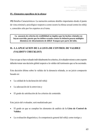 PROTOCOLO
PARA LA EVALUACIÓN PSICOLÓGICA PERICIAL
DE DELITOS SEXUALES
CONTRA NIÑOS, NIÑAS Y ADOLESCENTES

IV.- Elementos específicos de la ofensa:
19) Detalles Característicos: La narración contiene detalles importantes desde el punto
de vista criminal y psicológico respecto a como ocurre la ofensa sexual contra los niñ@
s, conocidos sólo por los expertos en el tema.
La ausencia de criterios de credibilidad no implica que los hechos relatados no
hayan ocurrido, puesto que los delitos sexuales contra la infancia poseen múltiples
dinámicas de silenciamiento de difícil franqueo por parte del niño.

II.- LA APLICACION DE LA LISTA DE CONTROL DE VALIDEZ
(VALIDITY CHECKLIST)
Una vez que se han evaluado individualmente los criterios, el evaluador mismo u otro experto
deberán tomar una decisión global respecto a la validez del testimonio que se ha escrutado.
Esta decisión última sobre la validez de la denuncia relatada, es un juicio compuesto
basado en:
•	

La calidad de la declaración del niñ@

•	

La adecuación de la entrevista y

•	

El grado de satisfacción de los criterios de contenido.

Este juicio del evaluador, será mediatizado por:
•	

El grado en que se cumplen los elementos de análisis de la Lista de Control de
Validez.

•	

La evaluación diagnóstica y la competencia general del niñ@ como testigo y

65

 