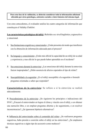 Para esta fase de la validación, se deberán considerar toda la información adicional
obtenida por otros psicólogos, asistentes sociales e intervinientes del sistema legal.

Con estos antecedentes, el evaluador analiza las cuatro categorías de información que
constituyen el Validity Cheklist:
Las características psicológicas del niñ@: Referido a su nivel lingüístico, cognoscitivo
y emocional.
1.	 Sus limitaciones cognitivas y emocionales: ¿Están presentes de modo que interfieren
con la obtención de información adecuada para el proceso?
2.	 Su lenguaje y conocimiento: ¿Están más allá de la capacidad de un niñ@ de su edad
y experiencia y mas allá de lo que puede haber aprendido en el incidente?
3.	 Sus emociones durante la entrevista: ¿Las emociones del niñ@ durante la entrevista
fueron inapropiadas?, ¿Hubo ausencia de afectos esperados al tipo de relato?
4.	 Susceptibilidad a la sugestión: ¿Es el niñ@ susceptible a la sugestión o formuló
preguntas orientadas a saber que responder?
Características de la entrevista: Se refiere a si la entrevista se realizó
adecuadamente.
5. Procedimientos de la entrevista: ¿Se siguieron los principios e indicaciones del
SVA?, ¿Fracasó el entrevistador en lograr el clima y vínculo con el niñ@, o en obtener
una narración libre, o en emplear preguntas abiertas y de seguimiento, o en resolver
inconsistencias?, ¿Se ignoraron hipótesis alternativas?
6. Influencia del entrevistador sobre el contenido del relato: ¿Se realizaron preguntas
sugestivas, hubo presión o coerción sobre el niñ@ en las entrevistas?, ¿Se emplearon
técnicas sugestivas o algún tipo de accesorio como muñecos?

66

 