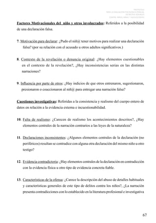 PROTOCOLO
PARA LA EVALUACIÓN PSICOLÓGICA PERICIAL
DE DELITOS SEXUALES
CONTRA NIÑOS, NIÑAS Y ADOLESCENTES

Factores Motivacionales del niño y otros involucrados: Referidos a la posibilidad
de una declaración falsa.
7. Motivación para declarar: ¿Pudo el niñ@ tener motivos para realizar una declaración
falsa? (por su relación con el acusado u otros adultos significativos.)
8. Contexto de la revelación o denuncia original: ¿Hay elementos cuestionables
en el contexto de la revelación?, ¿Hay inconsistencias serias en las distintas
narraciones?
9. Influencia por parte de otros: ¿Hay indicios de que otros entrenaron, sugestionaron,
presionaron o coaccionaron al niñ@ para entregar una narración falsa?
Cuestiones investigativas: Referidas a la consistencia y realismo del cuerpo entero de
datos en relación a la evidencia externa e incuestionabilidad.
10.	 Falta de realismo: ¿Carecen de realismo los acontecimientos descritos?, ¿Hay
elementos centrales de la narración contrarios a las leyes de la naturaleza?
11.	 Declaraciones inconsistentes: ¿Algunos elementos centrales de la declaración (no
periféricos) resultan se contradice con alguna otra declaración del mismo niño u otro
testigo?
12.	 Evidencia contradictoria: ¿Hay elementos centrales de la declaración en contradicción
con la evidencia física u otro tipo de evidencia concreta fiable.
13.	 Características de la ofensa: ¿Carece la descripción del abuso de detalles habituales
y características generales de este tipo de delitos contra los niños?, ¿La narración
presenta contradicciones con lo establecido en la literatura profesional e investigativa

67

 