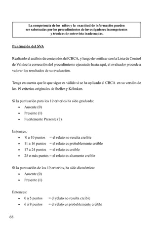 La competencia de los niños y la exactitud de información pueden
ser saboteadas por los procedimientos de investigadores incompetentes
y técnicas de entrevista inadecuadas.

Puntuación del SVA
Realizado el análisis de contenidos del CBCA, y luego de verificar con la Lista de Control
de Validez la corrección del procedimiento ejecutado hasta aquí, el evaluador procede a
valorar los resultados de su evaluación.
Tenga en cuenta que lo que sigue es válido si se ha aplicado el CBCA en su versión de
los 19 criterios originales de Steller y Köhnken.
Si la puntuación para los 19 criterios ha sido graduada:
•	

Ausente (0)

•	

Presente (1)

•	

Fuertemente Presente (2)

Entonces:
•	

0 a 10 puntos	 = el relato no resulta creíble

•	

11 a 16 puntos	 = el relato es probablemente creíble

•	

17 a 24 puntos	 = el relato es creíble

•	

25 o más puntos = el relato es altamente creíble

Si la puntuación de los 19 criterios, ha sido dicotómica:
•	

Ausente (0)

•	

Presente (1)

Entonces:
•	

= el relato no resulta creíble

•	

68

0 a 5 puntos	
6 a 8 puntos	

= el relato es probablemente creíble

 