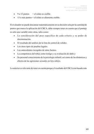 PROTOCOLO
PARA LA EVALUACIÓN PSICOLÓGICA PERICIAL
DE DELITOS SEXUALES
CONTRA NIÑOS, NIÑAS Y ADOLESCENTES

•	

9 a 12 puntos	

•	

13 o más puntos = el relato es altamente creíble.

= el relato es creíble

El evaluador no puede descansar matemáticamente en su decisión sola por la cantidad de
puntos que marca la aplicación del CBCA, debe siempre tener en cuenta que el puntaje
es sólo una variable entre otras, tales como:
•	

La consideración del peso específico de cada criterio y su poder de
discriminación.

•	

El resultado del análisis de la lista de control de validez.

•	

Los otros tipos de pruebas legales.

•	

Los antecedentes recogidos de otras fuentes.

•	

La competencia del niñ@ como testigo y su evaluación de daño y

•	

Su personal conocimiento de la psicología infantil, así como de las dinámicas y
efectos de las agresiones sexuales en l@s niñ@s.

Lo anterior es relevante de tener en cuenta porque el resultado del CBCA esta basado más

69

 