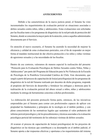 PROTOCOLO
PARA LA EVALUACIÓN PSICOLÓGICA PERICIAL
DE DELITOS SEXUALES
CONTRA NIÑOS, NIÑAS Y ADOLESCENTES

ANTECEDENTES
 
	

Debido a las características de la nueva justicia penal, el Sename ha visto

incrementados los requerimientos de evaluación pericial en situaciones asociadas a
delitos sexuales contra niños, niñas y adolescentes. Estas evaluaciones son solicitadas
por las fiscalías tanto a los programas de diagnóstico de la red privada de protección del
Sename, donde se concentra la mayor parte de la atención, como a aquellos administrados
directamente por el Servicio.
 
En atención al nuevo escenario, el Sename ha asumido la necesidad de mejorar la
eficiencia y calidad de estas evaluaciones periciales, con el fin de responder en mejor
forma al mandato institucional de dar efectiva protección a los niños y niñas víctimas
de agresiones sexuales y a las necesidades de las fiscalías.
 
Dentro de ese contexto, valoramos de manera especial la realización del presente
“Protocolo para la Evaluación Psicológica de Delitos Sexuales contra Niños, Niñas y
Adolescentes” por parte del Programa de Educación para la No Violencia de la Escuela
de Psicología de la Pontificia Universidad Católica de Chile. Este documento, que
surgió a partir del proceso de capacitación de los(as) psicólogos(as) de los programas de
diagnóstico de la red del Sename realizado por docentes de dicho programa, responde
al propósito del Servicio de desarrollar y fortalecer los enfoques y destrezas para la
realización de la evaluación pericial del abuso sexual a niños, niñas y adolescentes
mediante la entrega de herramientas concretas a dichos profesionales.
 
 La elaboración del presente protocolo forma parte, entonces, de las iniciativas
emprendidas por el Sename para contar con profesionales capaces de aplicar con
propiedad los fundamentos y principios de la sicología en el ámbito jurídico, y con
pleno conocimiento de las normativas legales que sustentan el valor probatorio del
informe pericial psicológico y de los procedimientos y técnicas asociadas a la evaluación
psicológica pericial del testimonio de los niños(as) víctimas de delitos sexuales.
 
Al avanzar el proceso de capacitación de los(as) psicólogos(as) de los proyectos de
diagnóstico en las técnicas que contribuyen a su desempeño en el ámbito judicial, el
Sename aporta a dar respuestas efectivas y oportunas a los requerimientos del sistema

7

 