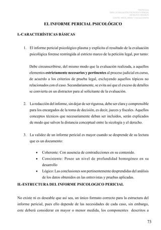 PROTOCOLO
PARA LA EVALUACIÓN PSICOLÓGICA PERICIAL
DE DELITOS SEXUALES
CONTRA NIÑOS, NIÑAS Y ADOLESCENTES

EL INFORME PERICIAL PSICOLÓGICO
I.-CARACTERÍSTICAS BÁSICAS
1.	 El informe pericial psicológico plasma y explicita el resultado de la evaluación
psicológica forense restringida al estricto marco de la petición legal, por tanto:
Debe circunscribirse, del mismo modo que la evaluación realizada, a aquellos
elementos estrictamente necesarios y pertinentes al proceso judicial en curso,
de acuerdo a los criterios de prueba legal, excluyendo aquellos tópicos no
relacionados con el caso. Secundariamente, se evita así que el exceso de detalles
se convierta en un distractor para al solicitante de la evaluación.
2.	 La redacción del informe, sin dejar de ser rigurosa, debe ser clara y comprensible
para los encargados de la toma de decisión, es decir, jueces y fiscales. Aquellos
conceptos técnicos que necesariamente deban ser incluidos, serán explicados
de modo que salven la distancia conceptual entre la sicología y el derecho.
3.	 La validez de un informe pericial es mayor cuando se desprende de su lectura
que es un documento:
•	

Coherente: Con ausencia de contradicciones en su contenido.

•	

Consistente: Posee un nivel de profundidad homogéneo en su
desarrollo

•	

Lógico: Las conclusiones son pertinentemente desprendidas del análisis
de los datos obtenidos en las entrevistas y pruebas aplicadas.

II.-ESTRUCTURA DEL INFORME PSICOLOGICO PERICIAL
No existe ni es deseable que así sea, un único formato correcto para la estructura del
informe pericial, pues ello depende de las necesidades de cada caso, sin embargo,
este deberá considerar en mayor o menor medida, los componentes descritos a

73

 