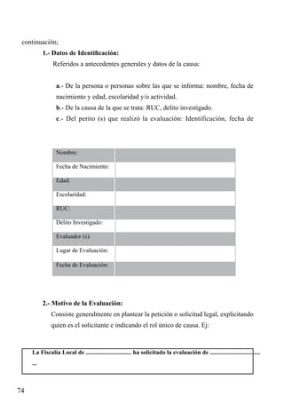 continuación;
1.- Datos de Identificación:
Referidos a antecedentes generales y datos de la causa:
a.- De la persona o personas sobre las que se informa: nombre, fecha de
nacimiento y edad, escolaridad y/o actividad.
b.- De la causa de la que se trata: RUC, delito investigado.
c.- Del perito (s) que realizó la evaluación: Identificación, fecha de

Nombre:	
Fecha de Nacimiento:	
Edad:	
Escolaridad:	
RUC:	
Delito Investigado:	
Evaluador (s):	
Lugar de Evaluación:	
Fecha de Evaluación:	

2.- Motivo de la Evaluación:
Consiste generalmente en plantear la petición o solicitud legal, explicitando
quien es el solicitante e indicando el rol único de causa. Ej:

La Fiscalía Local de .............................. ha solicitado la evaluación de .................................
...

74

 