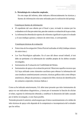 PROTOCOLO
PARA LA EVALUACIÓN PSICOLÓGICA PERICIAL
DE DELITOS SEXUALES
CONTRA NIÑOS, NIÑAS Y ADOLESCENTES

3.- Metodología de evaluación empleada:
En esta etapa del informe, debe indicarse diferenciadamente las técnicas y
fuentes de información relevante utilizadas para la realización del peritaje.
Constituyen fuentes de información:
•	

El expediente del caso abierto por el fiscal o juez, revisado in extenso por los
evaluadores en la fase pre-entrevista, para dar contexto a evaluación de la que se trata.

•	

La información obtenida de reportes de referentes significativos para el evaluado
y el caso (indique quienes y número de entrevistas, si corresponde).
Constituyen técnicas de evaluación:

•	

Entrevistas de Investigación Clínica Pericial realizadas al niñ@ (indique número
de entrevistas.)

•	

Los Test Psicológicos aplicados. En el caso del abuso sexual infantil, el test
debe ser pertinente a la información de variables propias de los delitos sexuales
investigados.

•	

Instrumentos de Evaluación de Credibilidad del Relato.

•	

Instrumentos de apoyo a la evaluación pericial: Mencione aquellos recursos que
Ud. haya utilizado como elementos auxiliares para obtener la información del
caso (muñecos anatómicamente correctos; técnicas gráficas tales como dibujos
anatómicos, dibujos de personas y composición libre; técnicas de identificación
de contactos corporales; técnicas lúdicas.)

Como se ha indicado anteriormente, Ud. debe tener presente que tales instrumentos de
apoyo no son indicadores diagnósticos, y tienen por el momento la función de elicitar
el relato, registrar la información obtenida y establecer la dimensión del daño causado
por el delito investigado, si esto fuera posible.
Teniendo presente lo anterior, usted asegura que el único cuestionamiento a la validez de
tales técnicas de apoyo sólo dependa de la competencia o incompetencia del evaluador
que las utiliza.

75

 