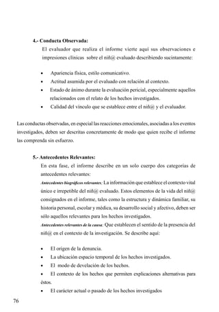 4.- Conducta Observada:
El evaluador que realiza el informe vierte aquí sus observaciones e
impresiones clínicas sobre el niñ@ evaluado describiendo sucintamente:
•	

Apariencia física, estilo comunicativo.

•	

Actitud asumida por el evaluado con relación al contexto.

•	

Estado de ánimo durante la evaluación pericial, especialmente aquellos
relacionados con el relato de los hechos investigados.

•	

Calidad del vínculo que se establece entre el niñ@ y el evaluador.

Las conductas observadas, en especial las reacciones emocionales, asociadas a los eventos
investigados, deben ser descritas concretamente de modo que quien recibe el informe
las comprenda sin esfuerzo.
5.- Antecedentes Relevantes:
En esta fase, el informe describe en un solo cuerpo dos categorías de
antecedentes relevantes:
Antecedentes biográficos relevantes; La información que establece el contexto vital

único e irrepetible del niñ@ evaluado. Estos elementos de la vida del niñ@
consignados en el informe, tales como la estructura y dinámica familiar, su
historia personal, escolar y médica, su desarrollo social y afectivo, deben ser
sólo aquellos relevantes para los hechos investigados.
Antecedentes relevantes de la causa; Que establecen el sentido de la presencia del

niñ@ en el contexto de la investigación. Se describe aquí:
•	

El origen de la denuncia.

•	

La ubicación espacio temporal de los hechos investigados.

•	

El modo de develación de los hechos.

•	

El contexto de los hechos que permiten explicaciones alternativas para

éstos.
•	

76

El carácter actual o pasado de los hechos investigados

 