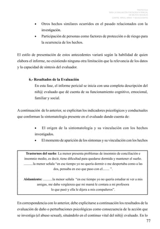 PROTOCOLO
PARA LA EVALUACIÓN PSICOLÓGICA PERICIAL
DE DELITOS SEXUALES
CONTRA NIÑOS, NIÑAS Y ADOLESCENTES

•	

Otros hechos similares ocurridos en el pasado relacionados con la
investigación.

•	

Participación de personas como factores de protección o de riesgo para
la ocurrencia de los hechos.

El estilo de presentación de estos antecedentes variará según la habilidad de quien
elabora el informe, no existiendo ninguna otra limitación que la relevancia de los datos
y la capacidad de síntesis del evaluador.
6.- Resultados de la Evaluación
En esta fase, el informe pericial se inicia con una completa descripción del
niñ@ evaluado que dé cuenta de su funcionamiento cognitivo, emocional,
familiar y social.
A continuación de lo anterior, se explicitan los indicadores psicológicos y conductuales
que conforman la sintomatología presente en el evaluado dando cuenta de:
•	

El origen de la sintomatología y su vinculación con los hechos

investigados.
•	

El momento de aparición de los síntomas y su vinculación con los hechos

Trastornos del sueño: La menor presenta problemas de insomnio de conciliación e
insomnio medio, es decir, tiene dificultad para quedarse dormida y mantener el sueño.
...........la menor señala “en ese tiempo yo no quería dormir o me despertaba como a las
dos, pensaba en eso que paso con el........ ”.
Aislamiento: ...........la menor señala “en ese tiempo yo no quería estudiar ni ver a mis
amigas, me daba vergüenza que mi mamá le contara a mi profesora
lo que pasó y ella le dijera a mis compañeros”.

En correspondencia con lo anterior, debe explicitarse a continuación los resultados de la
evaluación de daño o perturbaciones psicológicas como consecuencia de la acción que
se investiga (el abuso sexual), situándolo en el continuo vital del niñ@ evaluado. En lo

77

 