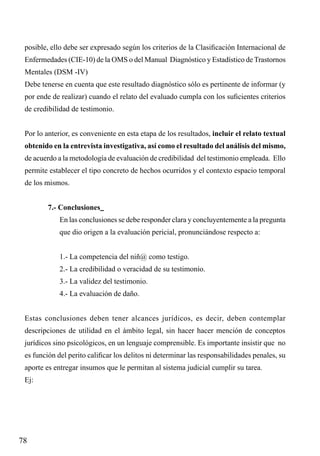 posible, ello debe ser expresado según los criterios de la Clasificación Internacional de
Enfermedades (CIE-10) de la OMS o del Manual Diagnóstico y Estadístico de Trastornos
Mentales (DSM -IV)
Debe tenerse en cuenta que este resultado diagnóstico sólo es pertinente de informar (y
por ende de realizar) cuando el relato del evaluado cumpla con los suficientes criterios
de credibilidad de testimonio.
Por lo anterior, es conveniente en esta etapa de los resultados, incluir el relato textual
obtenido en la entrevista investigativa, así como el resultado del análisis del mismo,
de acuerdo a la metodología de evaluación de credibilidad del testimonio empleada. Ello
permite establecer el tipo concreto de hechos ocurridos y el contexto espacio temporal
de los mismos.
7.- Conclusiones
En las conclusiones se debe responder clara y concluyentemente a la pregunta
que dio origen a la evaluación pericial, pronunciándose respecto a:
1.- La competencia del niñ@ como testigo.
2.- La credibilidad o veracidad de su testimonio.
3.- La validez del testimonio.
4.- La evaluación de daño.
Estas conclusiones deben tener alcances jurídicos, es decir, deben contemplar
descripciones de utilidad en el ámbito legal, sin hacer hacer mención de conceptos
jurídicos sino psicológicos, en un lenguaje comprensible. Es importante insistir que no
es función del perito calificar los delitos ni determinar las responsabilidades penales, su
aporte es entregar insumos que le permitan al sistema judicial cumplir su tarea.
Ej:

78

 