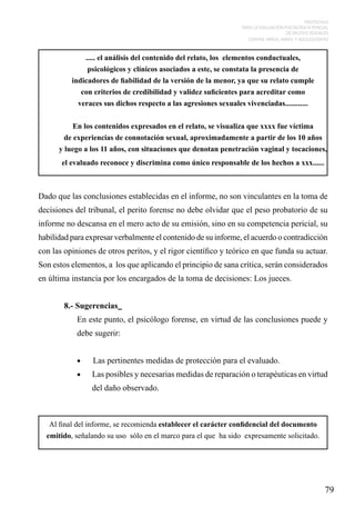 PROTOCOLO
PARA LA EVALUACIÓN PSICOLÓGICA PERICIAL
DE DELITOS SEXUALES
CONTRA NIÑOS, NIÑAS Y ADOLESCENTES

..... el análisis del contenido del relato, los elementos conductuales,
psicológicos y clínicos asociados a este, se constata la presencia de
indicadores de fiabilidad de la versión de la menor, ya que su relato cumple
con criterios de credibilidad y validez suficientes para acreditar como
veraces sus dichos respecto a las agresiones sexuales vivenciadas............
En los contenidos expresados en el relato, se visualiza que xxxx fue víctima
de experiencias de connotación sexual, aproximadamente a partir de los 10 años
y luego a los 11 años, con situaciones que denotan penetración vaginal y tocaciones,
el evaluado reconoce y discrimina como único responsable de los hechos a xxx......

Dado que las conclusiones establecidas en el informe, no son vinculantes en la toma de
decisiones del tribunal, el perito forense no debe olvidar que el peso probatorio de su
informe no descansa en el mero acto de su emisión, sino en su competencia pericial, su
habilidad para expresar verbalmente el contenido de su informe, el acuerdo o contradicción
con las opiniones de otros peritos, y el rigor científico y teórico en que funda su actuar.
Son estos elementos, a los que aplicando el principio de sana crítica, serán considerados
en última instancia por los encargados de la toma de decisiones: Los jueces.
8.- Sugerencias
En este punto, el psicólogo forense, en virtud de las conclusiones puede y
debe sugerir:
•	

Las pertinentes medidas de protección para el evaluado.

•	

Las posibles y necesarias medidas de reparación o terapéuticas en virtud
del daño observado.

Al final del informe, se recomienda establecer el carácter confidencial del documento
emitido, señalando su uso sólo en el marco para el que ha sido expresamente solicitado.

79

 