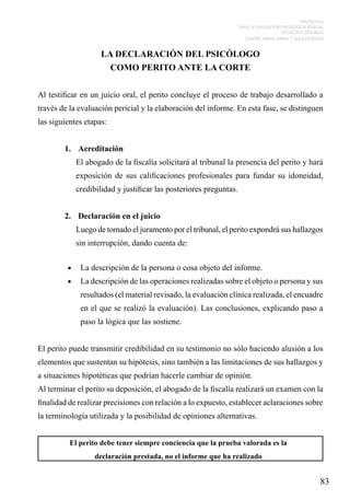 PROTOCOLO
PARA LA EVALUACIÓN PSICOLÓGICA PERICIAL
DE DELITOS SEXUALES
CONTRA NIÑOS, NIÑAS Y ADOLESCENTES

LA DECLARACIÓN DEL PSICÓLOGO
COMO PERITO ANTE LA CORTE
Al testificar en un juicio oral, el perito concluye el proceso de trabajo desarrollado a
través de la evaluación pericial y la elaboración del informe. En esta fase, se distinguen
las siguientes etapas:
1.	 Acreditación
El abogado de la fiscalía solicitará al tribunal la presencia del perito y hará
exposición de sus calificaciones profesionales para fundar su idoneidad,
credibilidad y justificar las posteriores preguntas.
2.	 Declaración en el juicio
Luego de tomado el juramento por el tribunal, el perito expondrá sus hallazgos
sin interrupción, dando cuenta de:
•	 La descripción de la persona o cosa objeto del informe.
•	 La descripción de las operaciones realizadas sobre el objeto o persona y sus

resultados (el material revisado, la evaluación clínica realizada, el encuadre
en el que se realizó la evaluación). Las conclusiones, explicando paso a
paso la lógica que las sostiene.
El perito puede transmitir credibilidad en su testimonio no sólo haciendo alusión a los
elementos que sustentan su hipótesis, sino también a las limitaciones de sus hallazgos y
a situaciones hipotéticas que podrían hacerle cambiar de opinión.
Al terminar el perito su deposición, el abogado de la fiscalía realizará un examen con la
finalidad de realizar precisiones con relación a lo expuesto, establecer aclaraciones sobre
la terminología utilizada y la posibilidad de opiniones alternativas.
El perito debe tener siempre conciencia que la prueba valorada es la
declaración prestada, no el informe que ha realizado

83

 