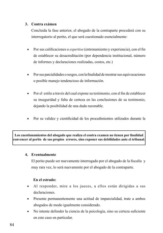 3.	 Contra exámen
Concluida la fase anterior, el abogado de la contraparte procederá con su
interrogatorio al perito, el que será cuestionado esencialmente:
•	

Por sus calificaciones o expertise (entrenamiento y experiencia), con el fin
de establecer su desacreditación (por dependencia institucional, número
de informes y declaraciones realizadas, costos, etc.)

•	

Por sus parcialidades o sesgos, con la finalidad de mostrar sus equivocaciones
o posible manejo tendencioso de información.

•	

Por el estilo a través del cual expone su testimonio, con el fin de establecer
su inseguridad y falta de certeza en las conclusiones de su testimonio,
dejando la posibilidad de una duda razonable.

•	

Por su validez y cientificidad de los procedimientos utilizados durante la

Los cuestionamientos del abogado que realiza el contra examen no tienen por finalidad
convencer al perito de sus propios errores, sino exponer sus debilidades ante el tribunal.

4.	 Eventualmente
El perito puede ser nuevamente interrogado por el abogado de la fiscalía y
muy rara vez, lo será nuevamente por el abogado de la contraparte.
En el estrado:
•	

Al responder, mire a los jueces, a ellos están dirigidas a sus
declaraciones.

•	

Presente permanentemente una actitud de imparcialidad, trate a ambos
abogados de modo igualmente considerado.

•	

No intente defender la ciencia de la psicología, sino su certeza suficiente
en este caso en particular.

84

 
