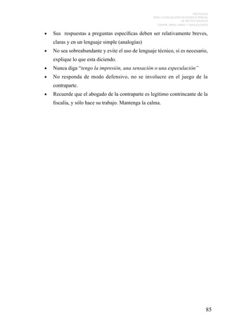 PROTOCOLO
PARA LA EVALUACIÓN PSICOLÓGICA PERICIAL
DE DELITOS SEXUALES
CONTRA NIÑOS, NIÑAS Y ADOLESCENTES

•	

Sus respuestas a preguntas específicas deben ser relativamente breves,
claras y en un lenguaje simple (analogías)

•	

No sea sobreabundante y evite el uso de lenguaje técnico, si es necesario,
explique lo que esta diciendo.

•	

Nunca diga “tengo la impresión, una sensación o una especulación”

•	

No responda de modo defensivo, no se involucre en el juego de la
contraparte.

•	

Recuerde que el abogado de la contraparte es legítimo contrincante de la
fiscalía, y sólo hace su trabajo. Mantenga la calma.

85

 
