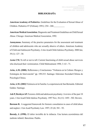 PROTOCOLO
PARA LA EVALUACIÓN PSICOLÓGICA PERICIAL
DE DELITOS SEXUALES
CONTRA NIÑOS, NIÑAS Y ADOLESCENTES

BIBLIOGRAFÍA

American Academy of Pediatrics. Guidelines for the Evaluation of Sexual Abuse of
Children. Pediatrics 87 (February 1991): 254 - 260.
American Medical Association. Diagnostic and Treatment Guidelines on Child Sexual
Abuse. Chicago: American Medical Association, 1992.
Anonymous. Summary of the practice parameters for the assessment and treatment
of children and adolescents who are sexually abusive of others. American Academy
of Child and Adolescent Psychiatry. J-Am-Acad-Child-Adolesc-Psychiatry. 2000 Jan;
39 (1): 127 - 30.
Arata CM. To tell or not to tell: Current functioning of child sexual abuse survivors
who disclosed their victimization. Child Maltreatment 1998; 3: 63 - 71.
Arón, A.M. (2000). Reflexiones y Conclusiones “Violencia en la Cultura: Riesgos y
Estrategias de Intervención” pp. 199-215. Santiago: Ediciones Sociedad Chilena de
Psicología Clínica.
Arón, A.M. (2002) Violencia en la Familia: La experiencia de San Bernardo. Editorial
Galdoc: Santiago.
Ash P, Derdeyn AP. Forensic child and adolescent psychiatry: A review of the past 10
years. J Am Acad Child Adolesc Psychiatry. 1997 Nov; 36 (11): 1493 - 502. Review.
Barnum R. A suggested framework for forensic consultation in cases of child abuse
and neglect. J Am Acad Psychiatry Law. 1997; 25 (4): 581 - 93.
Barudy, J. (1998). El dolor invisible de la infancia. Una lectura ecosistémica del
maltrato infantil. Barcelona: Paidós.

87

 