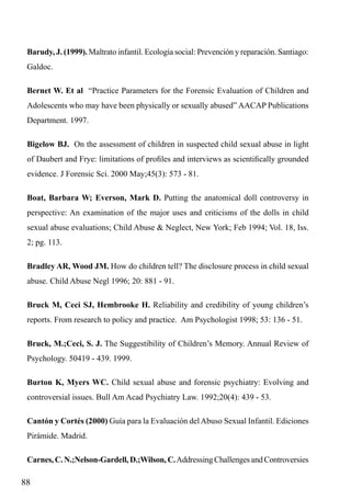Barudy, J. (1999). Maltrato infantil. Ecología social: Prevención y reparación. Santiago:
Galdoc.
Bernet W. Et al “Practice Parameters for the Forensic Evaluation of Children and
Adolescents who may have been physically or sexually abused” AACAP Publications
Department. 1997.
Bigelow BJ. On the assessment of children in suspected child sexual abuse in light
of Daubert and Frye: limitations of profiles and interviews as scientifically grounded
evidence. J Forensic Sci. 2000 May;45(3): 573 - 81.
Boat, Barbara W; Everson, Mark D. Putting the anatomical doll controversy in
perspective: An examination of the major uses and criticisms of the dolls in child
sexual abuse evaluations; Child Abuse & Neglect, New York; Feb 1994; Vol. 18, Iss.
2; pg. 113.
Bradley AR, Wood JM. How do children tell? The disclosure process in child sexual
abuse. Child Abuse Negl 1996; 20: 881 - 91.
Bruck M, Ceci SJ, Hembrooke H. Reliability and credibility of young children’s
reports. From research to policy and practice. Am Psychologist 1998; 53: 136 - 51.
Bruck, M.;Ceci, S. J. The Suggestibility of Children’s Memory. Annual Review of
Psychology. 50419 - 439. 1999.
Burton K, Myers WC. Child sexual abuse and forensic psychiatry: Evolving and
controversial issues. Bull Am Acad Psychiatry Law. 1992;20(4): 439 - 53.
Cantón y Cortés (2000) Guía para la Evaluación del Abuso Sexual Infantil. Ediciones
Pirámide. Madrid.
Carnes, C. N.;Nelson-Gardell, D.;Wilson, C. Addressing Challenges and Controversies

88

 
