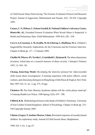 PROTOCOLO
PARA LA EVALUACIÓN PSICOLÓGICA PERICIAL
DE DELITOS SEXUALES
CONTRA NIÑOS, NIÑAS Y ADOLESCENTES

in Child Sexual Abuse Interviewing: The Forensic Evaluation Protocol and Research
Project. Journal of Aggression, Maltreatment and Trauma .2(2) : 82-103. Copyright
1999.
Carnes, C. N.;Wilson, C.;Nelson-Gardell, D. National Children’s Advocacy Center,
Huntsville, AL. Extended Forensic Evaluation When Sexual Abuse is Suspected: A
Model and Preliminary Data. Child Maltreatment 1999 4(3): 242 - 254.
Ceci, S. J.;Crossman, A. M.;Scullin, M. H.;Gilstrap. L.;Huffman, M. L. Children’s
Suggestibility Research: Implications for the Courtroom and the Forensic Interview.
Chapter in Book pp. 117 - 13 January 2002.
Chaffin M, Wherry JN, Newlin C, Crutchfield C, Dykman R. The abuse dimensions
inventory: Initial data on a research measure of abuse severity. J Interpers Violence
1997; 12: 569 - 89.
Cheung, Kam-fong Monit; Developing the interview protocol for video-recorded
child sexual abuse investigations: A training experience with police officers, social
workers, and clinical psychologists in Hong Kong; Child Abuse & Neglect, New York;
Mar 1997; Vol. 21, Iss. 3; pg. 273, 10 pgs.
Choiniere M. The False Memory Syndrome debate-will the victim please stand up?
J Contemp Health Law Policy. 1996 Spring;12(2): 675 - 700.
Clifford, B. R. Methodological Issues in the Study of Children’s Testimony. University
of East London (United Kingdom). School of Psychology. Chapter in Book pp. 331344 Copyright January 2002.
Clinton, Gregory T; Jenkins-Monroe, Valata. Rorschach responses of sexually abused
children: An exploratory study; Journal of Child Sexual Abuse, Binghamton;
1994; Vol. 3, Iss. 1; pg. 67.

89

 