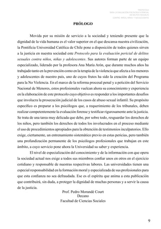 PROTOCOLO
PARA LA EVALUACIÓN PSICOLÓGICA PERICIAL
DE DELITOS SEXUALES
CONTRA NIÑOS, NIÑAS Y ADOLESCENTES

PRÓLOGO
	

Movida por su misión de servicio a la sociedad y teniendo presente que la

dignidad de la vida humana es el valor superior en el que descansa nuestra civilización,
la Pontificia Universidad Católica de Chile pone a disposición de todos quienes sirven
a la justicia en nuestra sociedad este Protocolo para la evaluación pericial de delitos
sexuales contra niños, niñas y adolescentes. Sus autores forman parte de un equipo
especializado, liderado por la profesora Ana María Arón, que durante muchos años ha
trabajado tanto en la prevención como en la terapia de la violencia que afecta a los menores
y adolescentes de nuestro país, uno de cuyos frutos ha sido la creación del Programa
para la No Violencia. En el marco de la reforma procesal penal y a petición del Servicio
Nacional de Menores, estos profesionales vuelcan ahora su conocimiento y experiencia
en la elaboración de este protocolo cuyo objetivo es responder a los importantes desafíos
que involucra la prosecución judicial de los casos de abuso sexual infantil. Su propósito
específico es preparar a los psicólogos que, a requerimiento de los tribunales, deben
realizar competentemente la evaluación forense y testificar rigurosamente ante la justicia.
Se trata de una tarea muy delicada que debe, por sobre todo, resguardar los derechos de
los niños, pero también los derechos de todos los involucrados en el proceso mediante
el uso de procedimientos apropiados para la obtención de testimonios inculpatorios. Ello
exige, ciertamente, un entrenamiento sistemático previo en estas pericias, pero también
una profundización permanente de los psicólogos profesionales que trabajan en este
ámbito, a cuyo servicio pone ahora la Universidad su saber y experiencia.
	

El nivel de especialización del conocimiento y de la información con que opera

la sociedad actual nos exige a todos sus miembros confiar unos en otros en el ejercicio
cotidiano y responsable de nuestras respectivas labores. Las universidades tienen una
especial responsabilidad en la formación moral y especializada de sus profesionales para
que esta confianza no sea defraudada. Ese es el espíritu que anima a esta publicación
que contribuirá, sin duda, a proteger la dignidad de muchas personas y a servir la causa
de la justicia.

Prof. Pedro Morandé Court
Decano
Facultad de Ciencias Sociales

9

 