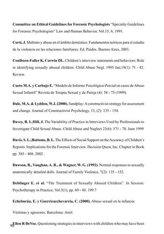 Committee on Ethical Guidelines for Forensic Psychologists “Specialty Guidelines
for Forensic Psychologists” Law and Human Behavior, Vol.15, 6, 1991.
Corsi, J. Maltrato y abuso en el ámbito doméstico. Fundamentos teóricos para el estudio
de la violencia en las relaciones familiares. Ed. Paidós. Buenos Aires, 2003.
Coulborn-Faller K, Corwin DL. Children’s interview statements and behaviors: Role
in identifying sexually abused children. Child Abuse Negl. 1995 Jan;19(1): 71 - 82.
Review.
Cueto M.A. y Carbajo E. “Modelo de Informe Psicológico-Percial en casos de Abuso
Sexual Infantil” Revista de Terapia Sexual y de Pareja (4): 58 - 75 (1999).
Dale, M.A. & Lyddon, W.J. (2000). Sandplay: A constructivist strategy for assessment
and change. Journal of Constructivist Psychology, 13, (2): 135 - 154.
Davey, R. I.;Hill, J. The Variability of Practice in Interviews Used by Professionals to
Investigate Child Sexual Abuse. Child Abuse and Neglect 23(6): 571 - 78. June 1999
Davis, S. L.;Bottoms, B. L. The Effects of Social Support on the Accuracy of Children’s
Reports: Implications for the Forensic Interview. Decision Quest, Inc. Chapter in Book
pp. 383 - 408. 2002 .
Dawson, B., Vaughan, A. R., & Wagner, W. G. (1992). Normal responses to sexually
anatomically detailed dolls. Journal of Family Violence, 7(2): 135 - 152.
Deblinger E. et al. “The Treatment of Sexually Abused Children”. In Session:
Psychotherapy in Practice, Vol.3(1), pp. 69 - 88. 199.7
Echeburúa, E. y Guerricaechevarría, C. (2000). Abuso sexual en la infancia:
Víctimas y agresores. Barcelona: Ariel.
Ellen R DeVoe. Questioning strategies in interviews with children who may have been

90

 