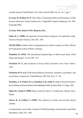 PROTOCOLO
PARA LA EVALUACIÓN PSICOLÓGICA PERICIAL
DE DELITOS SEXUALES
CONTRA NIÑOS, NIÑAS Y ADOLESCENTES

sexually abused; Child Welfare, New York; Jan/Feb 2002; Vol. 81, Iss. 1; pg. 5
Everson, M. D.;Boat, B. W. The Utility of Anatomical Dolls and Drawings in Child
Forensic Interviews. North Carolina Univ., Chapel Hill. Chapter in Book pp. 383 - 408.
Copyright 2002.
Everson, M.D., hunter, W.M., Runyon, D.K.,
Faller, K. C. (1988). The spectrum of sexual abuse in daycare: An exploratory study.
Journal of Family Violence, 3(4): 283 - 298.
FICED (2002). Estudio sobre la impunidad de los delitos sexuales en Chile. Oficina
de Fiscalización contra el Delito. Santiago.
Finkelhor, D. (1994). The international epidemiology of child sexual abuse. Child
Abuse and Neglect, 18, (5): 409 - 417.
Friedrich, W. N., ed. Casebook of Sexual Abuse Treatment. New York: Norton,
1991.
Friedrich,-W-N et al. Child Sexual Behavior Inventory: normative, psychiatric, and
sexual abuse comparisons. Child-Maltreat. 2001 Feb; 6(1): 37 - 49.
Giardino, A. P.; Finkel, M. A.; Giardino, E. R.; Seidl, T.; et al. A Practical Guide to
the Evaluation of Sexual Abuse in the Prepubertal Child. Newbury Park, CA: Sage, 1992.
Glaser, D. y Frosh, S. (1998). Abuso sexual de niños (1ª reimpresión). Buenos Aires:
Paidós.
Glaser, D., & Collins, C. (1989). The response of young, non-sexually abused
children
to anatomically correct dolls. Journal of Child Psychology and Psychiatry and Allied
Disciplines, 30(4): 547 - 560.

91

 