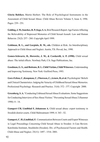 Gloria Babiker, Martin Herbert. The Role of Psychological Instruments in the
Assessment of Child Sexual Abuse. Child Abuse Review Volume 5, Issue 4, 1996.
Pages: 239 - 251.
Golding, J. M.;Sanchez, R. P.;Sego, S. A. Brief Research Report: Age Factors Affecting
the Believability of Repressed Memories of Child Sexual Assault. Law and Human
Behavior. 23(2): 257 - 268. Copyright April 1999.
Goldman, R. L., and Gargiulo, R. M., eds. Children at Risk. An Interdisciplinary
Approach to Child Abuse and Neglect. Austin, TX: Pro-ed, Inc, 1990.
Gomes-Schwartz, B., Horowitz, J. M., & Cardarelli, A. P. (1990). Child sexual
abuse: The initial effects. Newbury Park, CA: Sage Publications, Inc.
Goodman, G. S., and Bottoms, B. L. Child Victims, Child Witnesses. Understanding
and Improving Testimony. New York: Guilford Press, 1993.
Gore-Felton, C.;Koopman, C.;Thoresen, C.;Arnow, B.;et al. Psychologists’ Beliefs
and Clinical Charateristics: Judging the Veracity of Childhood Sexual Abuse Memories.
Professional Psychology: Research and Practice. 31(4): 372 - 377. Copyright 2000.
Greenberg, S. A. “Conducting Unbiased Sexual Abuse Evaluations. Some Suggestions
for Conducting Interviews of Sex Abuse Victims.” Preventing Sexual Abuse 2 (Summer
1990): 8 - 14.
Gumpert CH, Lindblad F, Johansson A. Child sexual abuse: expert testimony in
Swedish district courts. Child Maltreatment 1999; 4: 343 - 52.
Gumpert, C. H.;Lindblad, F. Communication Between Courts and Expert Witnesses
in Legal Proceedings Concerning Child Sexual Abuse in Sweden: A Case Review.
Karolinska Institutet, Stockholm (Sweden). Div. of Psychosocial Factors and Health.
Child Abuse and Neglect. 25(11): 1497 - 1516. 2001.

92

 