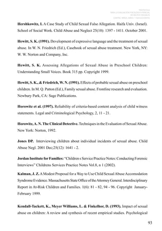 PROTOCOLO
PARA LA EVALUACIÓN PSICOLÓGICA PERICIAL
DE DELITOS SEXUALES
CONTRA NIÑOS, NIÑAS Y ADOLESCENTES

Hershkowitz, I. A Case Study of Child Sexual False Allegation. Haifa Univ. (Israel).
School of Social Work. Child Abuse and Neglect 25(10): 1397 - 1411. October 2001.
Hewitt, S. K. (1991). Development of expressive language and the treatment of sexual
abuse. In W. N. Friedrich (Ed.), Casebook of sexual abuse treatment. New York, NY:
W. W. Norton and Company, Inc.
Hewitt, S. K. Assessing Allegations of Sexual Abuse in Preschool Children:
Understanding Small Voices. Book 315 pp. Copyright 1999.
Hewitt, S. K., & Friedrich, W. N. (1991). Effects of probable sexual abuse on preschool
children. In M. Q. Patton (Ed.), Family sexual abuse. Frontline research and evaluation.
Newbury Park, CA: Sage Publications.
Horowitz et al. (1997). Reliability of criteria-based content analysis of child witness
statements. Legal and Criminological Psychology, 2, 11 - 21.
Horowitz, A. N. The Clinical Detective. Techniques in the Evaluation of Sexual Abuse.
New York: Norton, 1992.
Jones DP. Interviewing children about individual incidents of sexual abuse. Child
Abuse Negl. 2001 Dec;25(12): 1641 - 2.
Jordan Institute for Families: “Children s Service Practice Notes: Conducting Forensic
Interviews” Childrens Services Practice Notes Vol.8, n 1 (2002).
Kalman, J. Z. A Modest Proposal for a Way to Use Child Sexual Abuse Accomodation
Syndrome Evidence. Massachusetts State Office of the Attorney General. Interdisciplinary
Report in At-Risk Children and Families. 1(6): 81 - 82, 94 - 96. Copyright JanuaryFebruary 1999.
Kendall-Tackett, K., Meyer Williams, L. & Finkelhor, D. (1993). Impact of sexual
abuse on children: A review and synthesis of recent empirical studies. Psychological

93

 