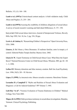 Bulletin, 113, (1): 164 - 180.
Lamb et al. (1997a) Criteria-based content analysis: A field validation study. Child
Abuse and Neglect, 21, 255 - 264.
Lamb et al.(1997b) Assesing the credibility of childrens allegations of sexual abuse:
A survey of recent research. Learning and Individual Differences, 9, 175 - 194.
Levy et al. Child sexual abuse interviews; Journal of Interpersonal Violence, Beverly
Hills; Sep 1995; Vol. 10, Iss. 3; pg. 334, 20 pgs.
Lewis A. & Lindsay G. “Researching Children¨s Perspectives” Open University Press,
USA. 2000.
Linares, J. Del Abuso y Otros Desmanes. El maltrato familiar, entre la terapia y el
control. Editorial Paidos Terapia familiar. Buenos Aires. 2002.
Lloyd, D. W. Expert Testimony in Child Sexual Abuse Cases: What Does the Expert
Know? National Resource Center on Child Sexual Abuse, Wheaton, MD. pp. 66 - 84
1 - 3, 1990.
Loftus EF. Memory distortion and false memory creation. Bull Am Acad Psychiatry
Law. 1996; 24(3): 281 - 95. Review.
López, F. (1999). La inocencia rota. Abusos sexuales a menores. Barcelona: Océano.
Lorandos D y Campbell T. “Myths and Realities of Sexual Abuse Evaluation and
Diagnosis: a Call for Judicial Guidelines” IPT Volume 7, 1995.
Lubi Roy “et al”. “Forensic Evaluation of Trauma Síndromes in Children” Medical
College, New York 2002.
Mapes, B. E.(1995) Child eyewitness testimony in sexual abuse investigations. Brandon,
Vermont: Clinical Psychology Publishing.

94

 