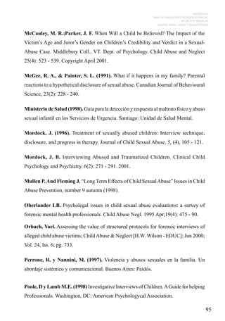 PROTOCOLO
PARA LA EVALUACIÓN PSICOLÓGICA PERICIAL
DE DELITOS SEXUALES
CONTRA NIÑOS, NIÑAS Y ADOLESCENTES

McCauley, M. R.;Parker, J. F. When Will a Child be Believed? The Impact of the
Victim’s Age and Juror’s Gender on Children’s Credibility and Verdict in a SexualAbuse Case. Middlebury Coll., VT. Dept. of Psychology. Child Abuse and Neglect
25(4): 523 - 539. Copyright April 2001.
McGee, R. A., & Painter, S. L. (1991). What if it happens in my family? Parental
reactions to a hypothetical disclosure of sexual abuse. Canadian Journal of Behavioural
Science, 23(2): 228 - 240.
Ministerio de Salud (1998). Guía para la detección y respuesta al maltrato físico y abuso
sexual infantil en los Servicios de Urgencia. Santiago: Unidad de Salud Mental.
Mordock, J. (1996). Treatment of sexually abused children: Interview technique,
disclosure, and progress in therapy. Journal of Child Sexual Abuse, 5, (4), 105 - 121.
Mordock, J. B. Interviewing Abused and Traumatized Children. Clinical Child
Psychology and Psychiatry. 6(2): 271 - 291. 2001.
Mullen P. And Fleming J. “Long Term Effects of Child Sexual Abuse” Issues in Child
Abuse Prevention, number 9 autumn (1998).
Oberlander LB. Psycholegal issues in child sexual abuse evaluations: a survey of
forensic mental health professionals. Child Abuse Negl. 1995 Apr;19(4): 475 - 90.
Orbach, Yael. Assessing the value of structured protocols for forensic interviews of
alleged child abuse victims; Child Abuse & Neglect [H.W. Wilson - EDUC]; Jun 2000;
Vol. 24, Iss. 6; pg. 733.
Perrone, R. y Nannini, M. (1997). Violencia y abusos sexuales en la familia. Un
abordaje sistémico y comunicacional. Buenos Aires: Paidós.
Poole, D y Lamb M.E. (1998) Investigative Interviews of Children. A Guide for helping
Professionals. Washington, DC: American Psychologycal Association.

95

 