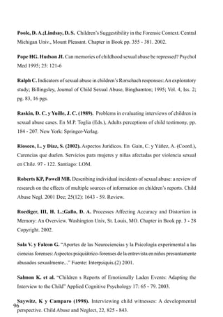 Poole, D. A.;Lindsay, D. S. Children’s Suggestibility in the Forensic Context. Central
Michigan Univ., Mount Pleasant. Chapter in Book pp. 355 - 381. 2002.
Pope HG. Hudson JI. Can memories of childhood sexual abuse be repressed? Psychol
Med 1995; 25: 121-6
Ralph C. Indicators of sexual abuse in children’s Rorschach responses: An exploratory
study; Billingsley, Journal of Child Sexual Abuse, Binghamton; 1995; Vol. 4, Iss. 2;
pg. 83, 16 pgs.
Raskin, D. C. y Yuille, J. C. (1989). Problems in evaluating interviews of children in
sexual abuse cases. En M.P. Toglia (Eds.), Adults perceptions of child testimony, pp.
184 - 207. New York: Springer-Verlag.
Rioseco, L. y Díaz, S. (2002). Aspectos Jurídicos. En Gain, C. y Yáñez, A. (Coord.),
Carencias que duelen. Servicios para mujeres y niñas afectadas por violencia sexual
en Chile. 97 - 122. Santiago: LOM.
Roberts KP, Powell MB. Describing individual incidents of sexual abuse: a review of
research on the effects of multiple sources of information on children’s reports. Child
Abuse Negl. 2001 Dec; 25(12): 1643 - 59. Review.
Roediger, III, H. L.;Gallo, D. A. Processes Affecting Accuracy and Distortion in
Memory: An Overview. Washington Univ, St. Louis, MO. Chapter in Book pp. 3 - 28
Copyright. 2002.
Sala V. y Falcon G. “Aportes de las Neurociencias y la Psicología experimental a las
ciencias forenses: Aspectos psiquiátrico-forenses de la entrevista en niños presuntamente
abusados sexualmente...” Fuente: Interpsiquis.(2) 2001.
Salmon K. et al. “Children s Reports of Emotionally Laden Events: Adapting the
Interview to the Child” Applied Cognitive Psychology 17: 65 - 79. 2003.
Saywitz, K y Camparo (1998). Interviewing child witnesses: A developmental

96

perspective. Child Abuse and Neglect, 22, 825 - 843.

 