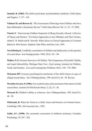 Summit, R. (1983). The child sexual abuse accommodation syndrome. Child Abuse
and Neglect, 7, 177 - 193.
Veltman M. and Browne K. “The Assessment of Drawings from Children who have
been Maltreated: a Systematic Review” Child Abuse Review Vol. 11: 19 - 37, 2002.
Vizard, E. “Interviewing Children Suspected of Being Sexually Abused: A Review
of Theory and Practice.” In Clinical Approaches to Sex Offenders and Their Victims,
edited C. R. Hollin and K. Howells. Wiley Series in Clinical Approaches to Criminal
Behavior. West Sussex, England: John Wiley and Sons, Ltd., 1991.
Von Klitzing K. Credibility examination of children and adolescents on the question
of sexual abuse. Acta Paedopsychiatr. 1990; 53(3): 181 - 90.
Walker, N. E. Forensic Interviews of Children: The Components of Scientific Validity
and Legal Admissibility. Michigan State Univ., East Lansing. Institute for Children,
Youth, and Families. Law and Contemporary Problems. 65(1). 149 - 178. 2002.
Weissman HN. Forensic psychological examination of the child witness in cases of
alleged sexual abuse. Am J Orthopsychiatry. 1991 Jan;61(1): 48 - 58. Review.
Wershba-Gerson, P. (1996). Free symbolic play and assessment of the nature of child
sexual abuse. Journal of Child Sexual Abuse, 5, (2), 37 - 58.
Westcott H. Children’s ability as witnesses. Am J Orthopsychiatry. 1991 Jan;61(1):
48 - 58.
Whitcomb, D. When the Victim Is a Child. Issues and Practices in Criminal Justice.
Cambridge, MA: Abt Associates Inc., 1992.
Yuille, J.C. (1998). The systematic assessment of childrens testimony. Canadian
Psychology, 29, 247 - 262.

98

 
