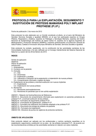 PROTOCOLO PARA LA EXPLANTACIÓN, SEGUIMIENTO Y
 SUSTITUCIÓN DE PRÓTESIS MAMARIAS POLY IMPLANT
                 PROTHESE (P.I.P.)
Fecha de publicación: 2 de marzo de 2012

Este protocolo ha sido elaborado por un Comité constituido al efecto, en el seno del Ministerio de
Sanidad, Servicios Sociales e Igualdad (MSSSI), en el que han participado expertos en Cirugía
Plástica, Reparadora y Estética, expertos en Patología y Senología Mamaria, expertos del Centro
Nacional de Epidemiología del Instituto de Salud Carlos III, expertos de la Agencia Española de
Medicamentos y Productos Sanitarios (AEMPS) y expertos pertenecientes a la Dirección General de
Salud Pública, Calidad e Innovación del propio Ministerio de Sanidad, Servicios Sociales e Igualdad.

Este protocolo ha contado, igualmente, con la contribución de las autoridades sanitarias de las
Comunidades Autónomas y ha sido ratificado por el Consejo Interterritorial del Sistema Nacional de
Salud en su sesión del día 29 de febrero de 2012.

INDICE

Ámbito de aplicación
Objetivos
Plazos de aplicación
Introducción
1.- Antecedentes
2.- Contacto con la paciente
3.- Consulta
    3.1.- Cita
    3.2.- Anamnesis
    3.3.- Exploración y pruebas
    3.4.- Valoración e indicación de la explantación e implantación de nuevas prótesis
    3.5.- Consentimiento informado y registro de datos
4.- Explantación de las prótesis y eventual sustitución con nuevos implantes
    4.1.- Explantación
    4.2.- Implantación de nuevas prótesis
5.- Revisiones
    5.1.- Revisiones post-explantaciones
    5.2.- Revisiones en pacientes que no han sufrido explantación

ANEXO I.- Relación de Centros/Servicios de Referencia
ANEXO II.- Documento de consentimiento informado para explantación en pacientes portadoras de
prótesis P.I.P. y eventual sustitución de las prótesis
ANEXO III.- Formulario de seguimiento prótesis P.I.P.
ANEXO IV.- Formulación de explantación prótesis P.I.P.
ANEXO V.- Formulario de notificación de incidentes adaptado a las prótesis P.I.P.
ANEXO VI.- Documento de entrega de prótesis a la paciente
ANEXO VII.- Formulario de implantación
ANEXO VIII.- Directorio de puntos de vigilancia de productos sanitarios.



ÁMBITO DE APLICACIÓN

Este protocolo deberá ser aplicado por los profesionales y centros sanitarios españoles en la
explantación, seguimiento y sustitución, en su caso, de las prótesis mamarias P.I.P., de acuerdo con
las recomendaciones emitidas por las autoridades sanitarias en relación con estos implantes.

_______________________________________________________________________________________
PROTOCOLO PARA LA EXPLANTACIÓN, SEGUIMIENTO Y SUSTITUCIÓN DE PRÓTESIS MAMARIAS P.I.P. – AEMPS. 29 de febrero de 2012.   1 de 25
 