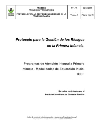 PROCESO
PROMOCIÓN Y PREVENCIÓN
PROTOCOLO PARA LA GESTIÓN DE LOS RIESGOS EN LA
PRIMERA INFANCIA
PT1.PP 02/02/2017
Versión 1 Página 1 de 73
Antes de imprimir este documento… piense en el medio ambiente!
Cualquier copia impresa de este documento se considera como COPIA NO CONTROLADA
Protocolo para la Gestión de los Riesgos
en la Primera Infancia.
Programas de Atención Integral a Primera
Infancia - Modalidades de Educación Inicial
ICBF
Servicios contratados por el
Instituto Colombiano de Bienestar Familiar
 