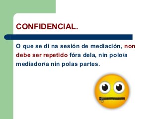 CONFIDENCIAL.
O que se di na sesión de mediación, non
debe ser repetido fóra dela, nin polo/a
mediador/a nin polas partes.
 