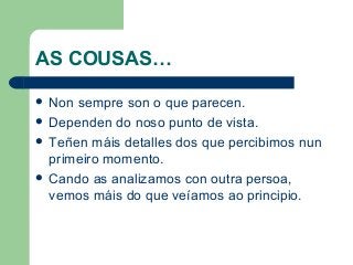 AS COUSAS…
 Non sempre son o que parecen.
 Dependen do noso punto de vista.
 Teñen máis detalles dos que percibimos nun
primeiro momento.
 Cando as analizamos con outra persoa,
vemos máis do que veíamos ao principio.
 